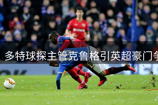 多特球探主管克鲁格引英超豪门争抢 曾主导哈兰德贝林厄姆转会