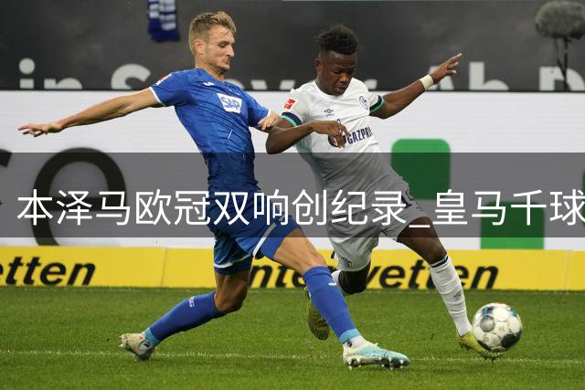 本泽马欧冠双响创纪录 皇马千球里程碑引弗洛伦蒂诺亲贺