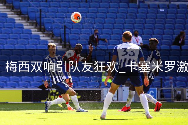 梅西双响引队友狂欢 卡塞米罗激情拥抱成焦点
