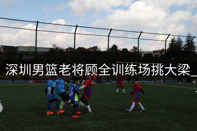 深圳男篮老将顾全训练场挑大梁 俱乐部寄语新赛季担纲核心
