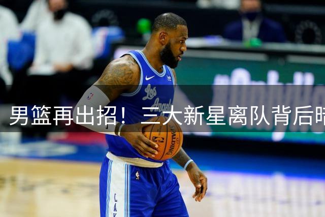 男篮再出招！三大新星离队背后暗藏深意 世界杯备战进入关键阶段