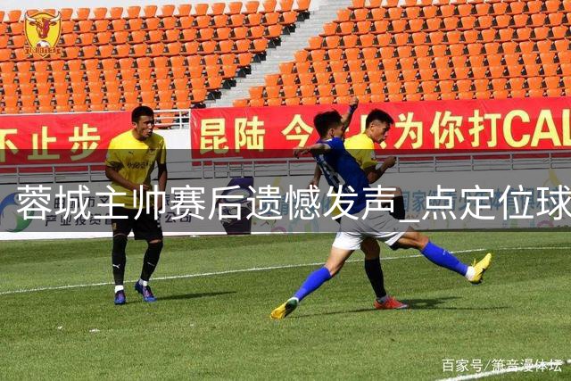 蓉城主帅赛后遗憾发声 点定位球防守为输球主因