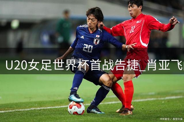 U20女足世界杯首战告捷 肖亚飞闪电破门定胜局
